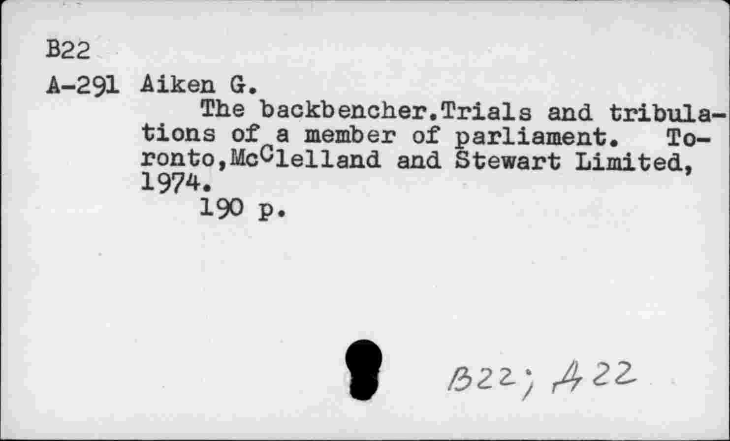 ﻿В22
A-291 Aiken G.
The backbencher.Trials and tribula tions of a member of parliament. Toronto, McClelland and Stewart Limited, 1974.
190 p.